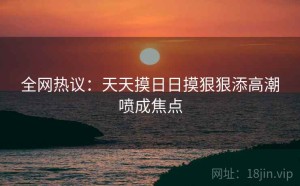 全网热议：天天摸日日摸狠狠添高潮喷成焦点