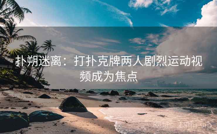 扑朔迷离：打扑克牌两人剧烈运动视频成为焦点