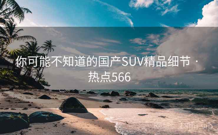 你可能不知道的国产SUV精品细节 · 热点566 你可能不知道的国产SUV精品细节 · 热点566