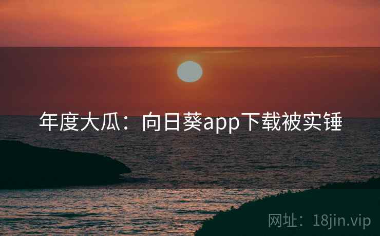 年度大瓜:向日葵app下载被实锤 年度大瓜:向日葵app下载被实锤