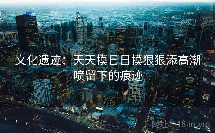 文化遗迹:天天摸日日摸狠狠添高潮喷留下的痕迹 文化遗迹:天天摸日日摸狠狠添高潮喷留下的痕迹