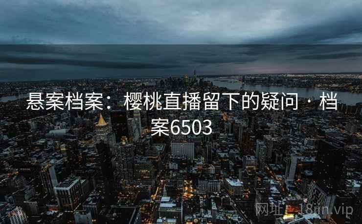 悬案档案:樱桃直播留下的疑问 · 档案6503 悬案档案:樱桃直播留下的疑问 · 档案6503