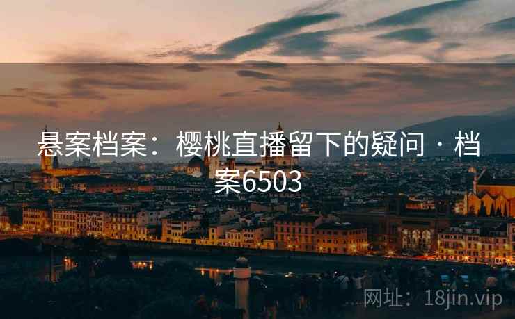 悬案档案:樱桃直播留下的疑问 · 档案6503 悬案档案:樱桃直播留下的疑问 · 档案6503