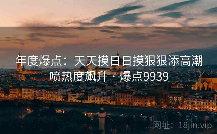 年度爆点:天天摸日日摸狠狠添高潮喷热度飙升 · 爆点9939 年度爆点:天天摸日日摸狠狠添高潮喷热度飙升 · 爆点9939