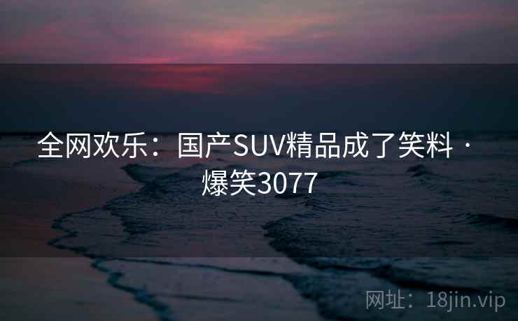 全网欢乐：国产SUV精品成了笑料 · 爆笑3077