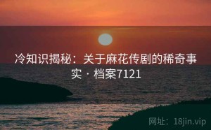 冷知识揭秘：关于麻花传剧的稀奇事实 · 档案7121