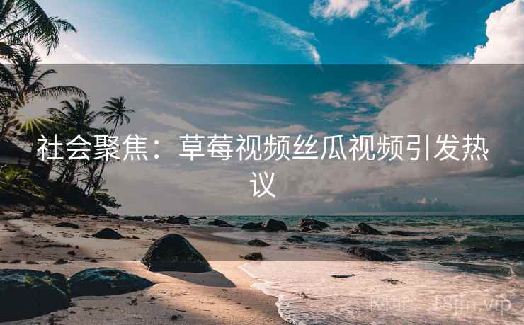 社会聚焦：草莓视频丝瓜视频引发热议