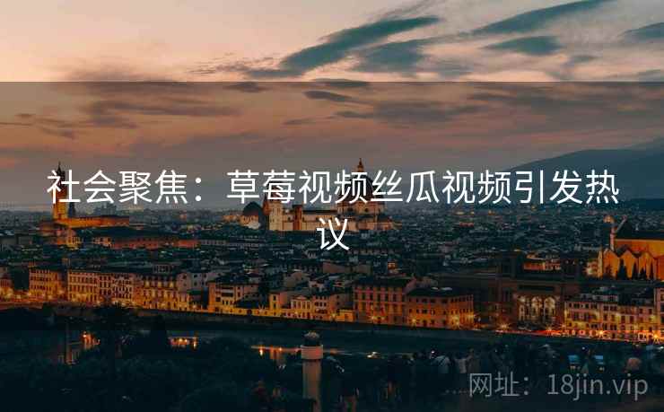 社会聚焦：草莓视频丝瓜视频引发热议