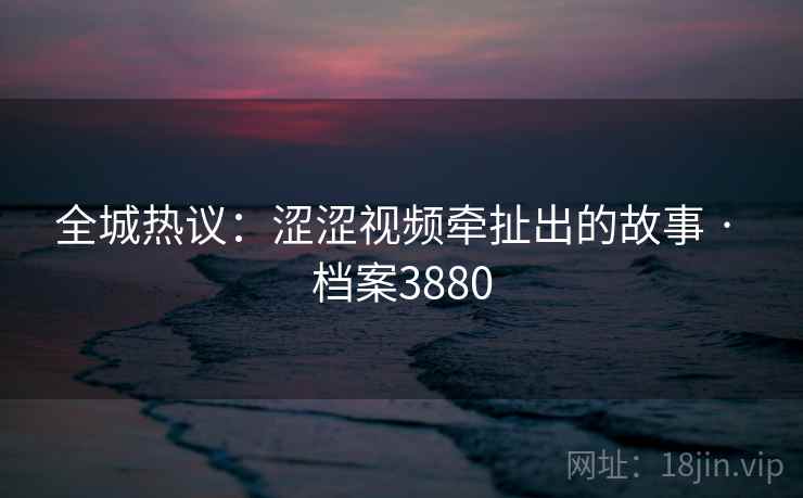 全城热议:涩涩视频牵扯出的故事 · 档案3880 全城热议:涩涩视频牵扯出的故事 · 档案3880