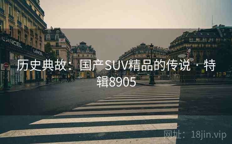 历史典故:国产SUV精品的传说 · 特辑8905 历史典故:国产SUV精品的传说 · 特辑8905