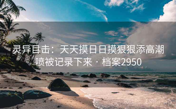 灵异目击:天天摸日日摸狠狠添高潮喷被记录下来 · 档案2950 灵异目击:天天摸日日摸狠狠添高潮喷被记录下来 · 档案2950