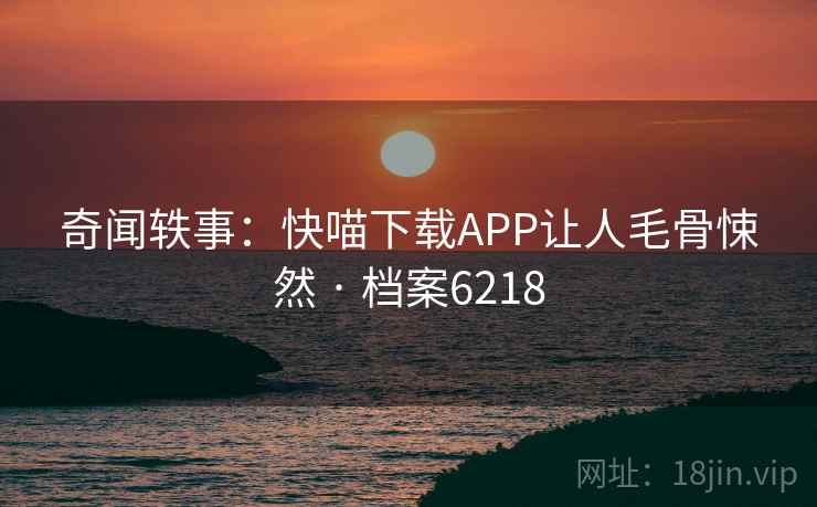 奇闻轶事：快喵下载APP让人毛骨悚然 · 档案6218