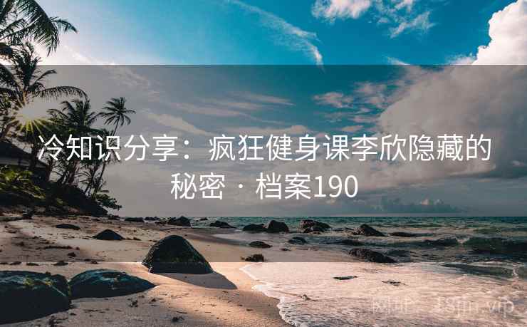 冷知识分享：疯狂健身课李欣隐藏的秘密 · 档案190